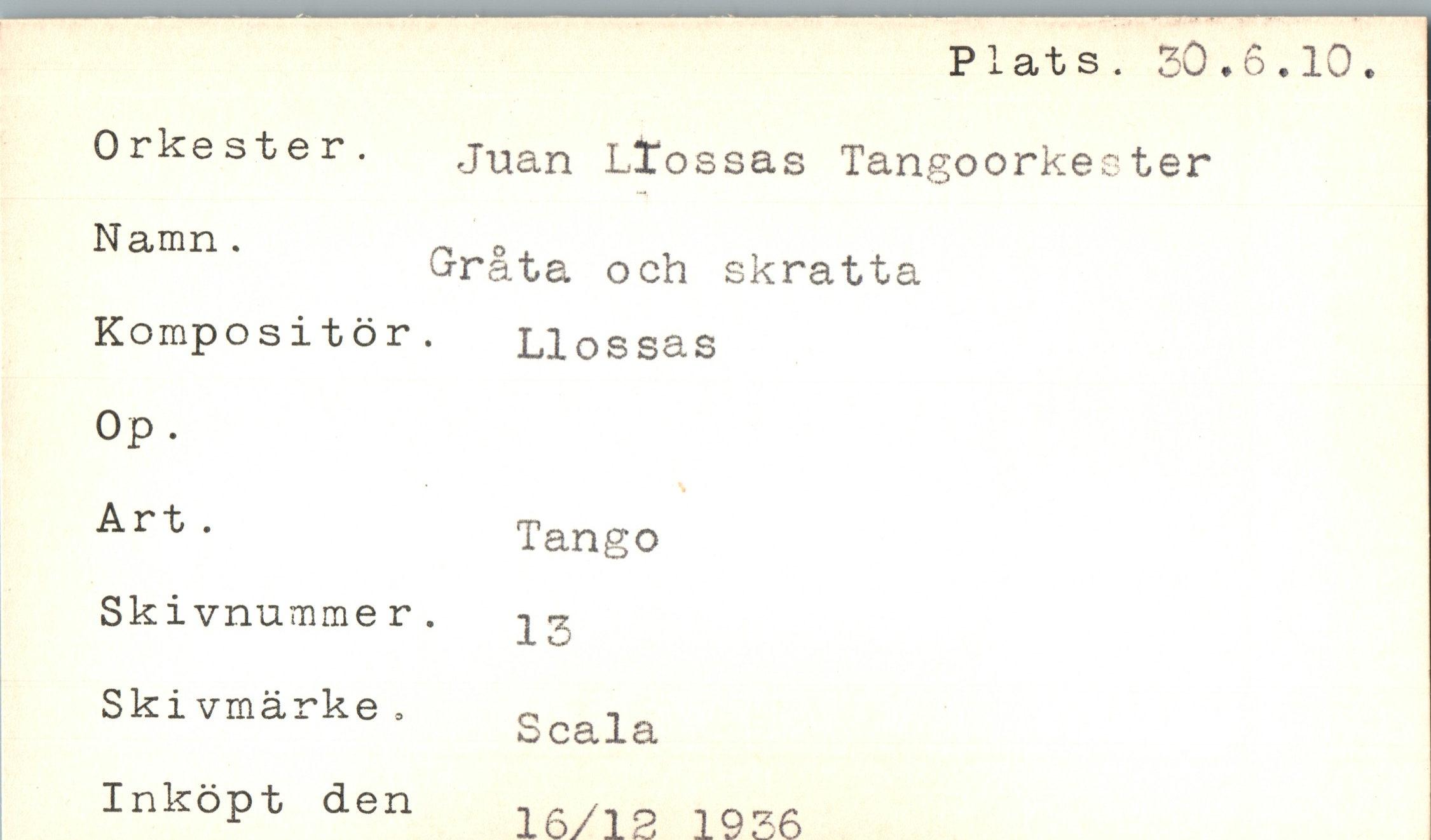  ﻿Plats. 30.6.10
Orkest e r. Namn .
Kompos i t ö r Op.
Art .
Juan Lïossas Tangoorkester
Gråta och skratta •	L1 o s sa s
Tango
Sk ivnummer. Ski vmärke » Inköpt den
13
Scala
16/13 1936